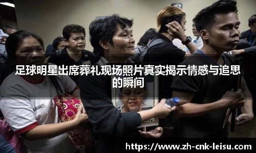 足球明星出席葬礼现场照片真实揭示情感与追思的瞬间